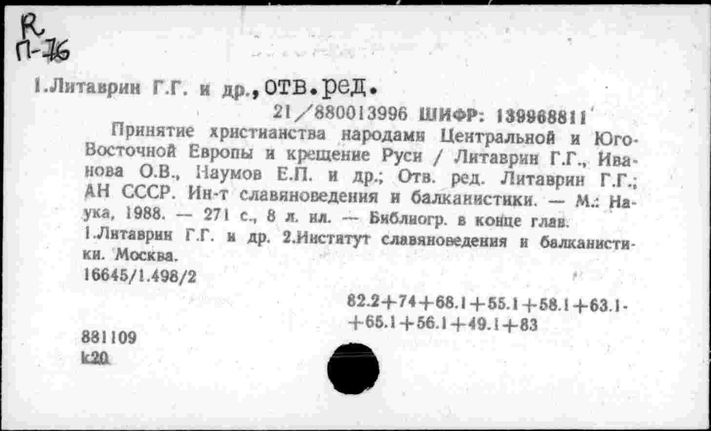 ﻿1.Литаврин Г.Г. и др,,ОТВ.рвД.
21/880013996 ШИФР: 139968811' Принятие христианства народами Центральной и Юго-Восточной Европы и крещение Руси / Литаврин Г .Г., Ива
.?аумов Е П’ “ др,; О™- ред- Литаврин Г.Г.; Ап СССР. Ин-т славяноведения и балканистики. — м.: Наука, 1988. — 271 с., 8 л. ил. — Библногр. в конце глав.
1 Литаврин Г .Г. и др. 2. Институт славяноведения и балканистики. Москва.
16645/1.498/2	(
881109
82.2+74+68.1+55.1+58.1+63.1-
+65.1+56.1+49.1+83